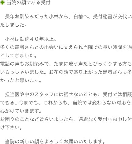 ◉ 当院の顔である受付　長年お馴染みだった小林から、白椿へ、受付秘書が交代いたしました。

　小林は勤続４０年以上。多くの患者さんとの出会いに支えられ当院での長い時間を過ごしてきました。電話の声もお馴染みで、たまに違う声だとびっくりする方もいらっしゃいました。お花の話で盛り上がった患者さんも多かったと思います。　担当医や中のスタッフには話せないことも、受付では相談できる…今までも、これからも、当院では変わらない対応を心がけていきます。お困りのことなどございましたら、遠慮なく受付へお申し付け下さい。　当院の新しい顔をよろしくお願いいたします。

