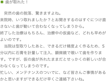 ◉ 歯が取れた！
　突然の歯の脱落、驚きますよね。来院時、いつ取れましたか？とお聞きするのはすぐにつけ直さないと歯が動いて合わなくなってしまうから。終了した治療はもちろん、治療中の仮歯など、どれも早めがよいのです。
　当院は型取りしたあと、できるだけ精度よく作るため、5分以内に石膏を計量して注入、顕微鏡で覗いて歯を作ります。ですが、仮の歯が外れたままだとせっかくの新しいが合わなくなってしまうのです。忙しい、メンテナンスのついでに、など皆さんご事情があるかと思いますができるだけ早くご連絡下さいね。
