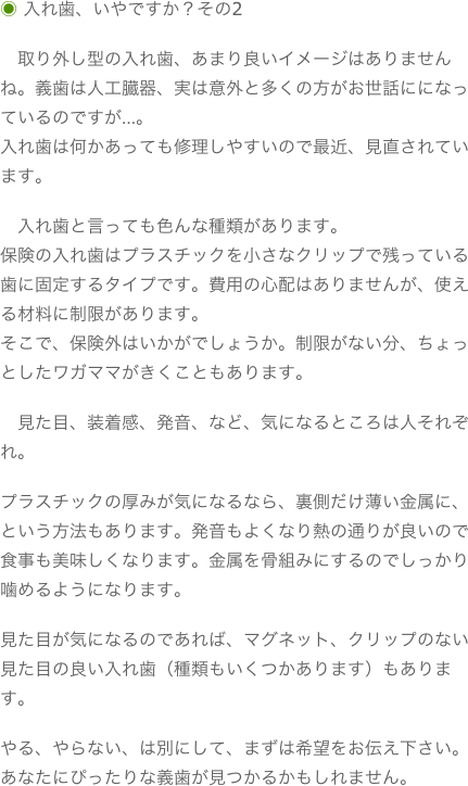 ◉ 入れ歯、いやですか？その2
　取り外し型の入れ歯、あまり良いイメージはありませんね。義歯は人工臓器、実は意外と多くの方がお世話にになっているのですが…。入れ歯は何かあっても修理しやすいので最近、見直されています。　入れ歯と言っても色んな種類があります。保険の入れ歯はプラスチックを小さなクリップで残っている歯に固定するタイプです。費用の心配はありませんが、使える材料に制限があります。そこで、保険外はいかがでしょうか。制限がない分、ちょっとしたワガママがきくこともあります。　見た目、装着感、発音、など、気になるところは人それぞれ。プラスチックの厚みが気になるなら、裏側だけ薄い金属に、という方法もあります。発音もよくなり熱の通りが良いので食事も美味しくなります。金属を骨組みにするのでしっかり噛めるようになります。見た目が気になるのであれば、マグネット、クリップのない見た目の良い入れ歯（種類もいくつかあります）もあります。やる、やらない、は別にして、まずは希望をお伝え下さい。あなたにぴったりな義歯が見つかるかもしれません。
