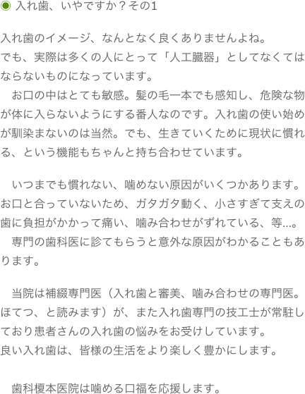 ◉ 入れ歯、いやですか？その1
入れ歯のイメージ、なんとなく良くありませんよね。でも、実際は多くの人にとって「人工臓器」としてなくてはならないものになっています。　お口の中はとても敏感。髪の毛一本でも感知し、危険な物が体に入らないようにする番人なのです。入れ歯の使い始めが馴染まないのは当然。でも、生きていくために現状に慣れる、という機能もちゃんと持ち合わせています。　いつまでも慣れない、噛めない原因がいくつかあります。お口と合っていないため、ガタガタ動く、小さすぎて支えの歯に負担がかかって痛い、噛み合わせがずれている、等…。　専門の歯科医に診てもらうと意外な原因がわかることもあります。　当院は補綴専門医（入れ歯と審美、噛み合わせの専門医。ほてつ、と読みます）が、また入れ歯専門の技工士が常駐しており患者さんの入れ歯の悩みをお受けしています。良い入れ歯は、皆様の生活をより楽しく豊かにします。　　歯科榎本医院は噛める口福を応援します。
