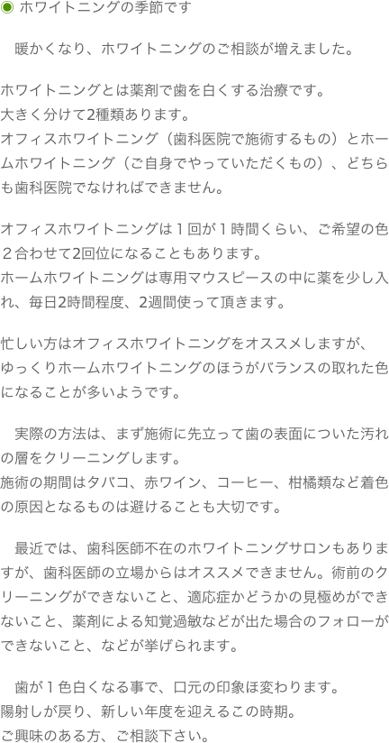 ◉ ホワイトニングの季節です
　暖かくなり、ホワイトニングのご相談が増えました。ホワイトニングとは薬剤で歯を白くする治療です。大きく分けて2種類あります。オフィスホワイトニング（歯科医院で施術するもの）とホームホワイトニング（ご自身でやっていただくもの）、どちらも歯科医院でなければできません。オフィスホワイトニングは１回が１時間くらい、ご希望の色２合わせて2回位になることもあります。ホームホワイトニングは専用マウスピースの中に薬を少し入れ、毎日2時間程度、2週間使って頂きます。忙しい方はオフィスホワイトニングをオススメしますが、ゆっくりホームホワイトニングのほうがバランスの取れた色になることが多いようです。　実際の方法は、まず施術に先立って歯の表面についた汚れの層をクリーニングします。施術の期間はタバコ、赤ワイン、コーヒー、柑橘類など着色の原因となるものは避けることも大切です。　最近では、歯科医師不在のホワイトニングサロンもありますが、歯科医師の立場からはオススメできません。術前のクリーニングができないこと、適応症かどうかの見極めができないこと、薬剤による知覚過敏などが出た場合のフォローができないこと、などが挙げられます。　歯が１色白くなる事で、口元の印象ほ変わります。陽射しが戻り、新しい年度を迎えるこの時期。ご興味のある方、ご相談下さい。
