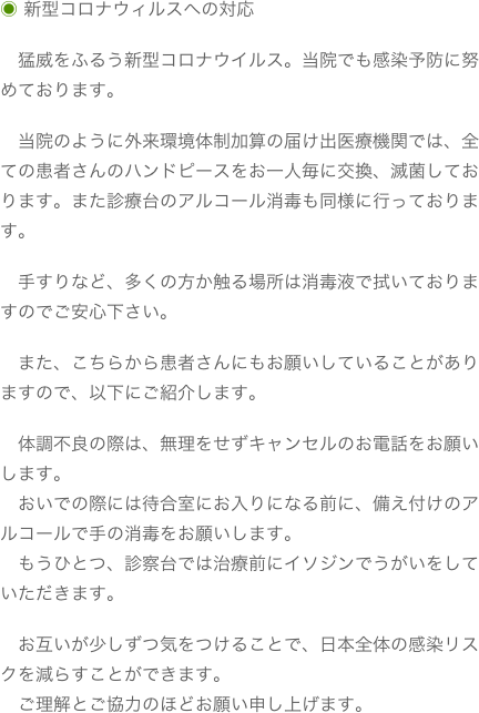 ◉ 新型コロナウィルスへの対応
　猛威をふるう新型コロナウイルス。当院でも感染予防に努めております。　当院のように外来環境体制加算の届け出医療機関では、全ての患者さんのハンドピースをお一人毎に交換、滅菌しております。また診療台のアルコール消毒も同様に行っております。　手すりなど、多くの方か触る場所は消毒液で拭いておりますのでご安心下さい。　また、こちらから患者さんにもお願いしていることがありますので、以下にご紹介します。　体調不良の際は、無理をせずキャンセルのお電話をお願いします。　おいでの際には待合室にお入りになる前に、備え付けのアルコールで手の消毒をお願いします。　もうひとつ、診察台では治療前にイソジンでうがいをしていただきます。　お互いが少しずつ気をつけることで、日本全体の感染リスクを減らすことができます。　ご理解とご協力のほどお願い申し上げます。
