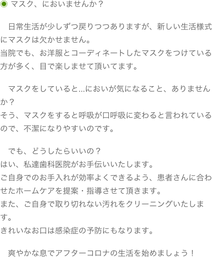 ◉ マスク、においませんか？　日常生活が少しずつ戻りつつありますが、新しい生活様式にマスクは欠かせません。当院でも、お洋服とコーディネートしたマスクをつけている方が多く、目で楽しませて頂いてます。　マスクをしていると…においが気になること、ありませんか？そう、マスクをすると呼吸が口呼吸に変わると言われているので、不潔になりやすいのです。　でも、どうしたらいいの？はい、私達歯科医院がお手伝いいたします。ご自身でのお手入れが効率よくできるよう、患者さんに合わせたホームケアを提案・指導させて頂きます。また、ご自身で取り切れない汚れをクリーニングいたします。きれいなお口は感染症の予防にもなります。　爽やかな息でアフターコロナの生活を始めましょう！
