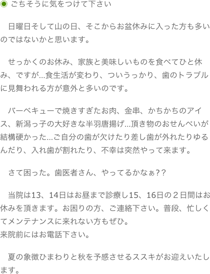 ◉ ごちそうに気をつけて下さい　日曜日そして山の日、そこからお盆休みに入った方も多いのではないかと思います。　せっかくのお休み、家族と美味しいものを食べてひと休み、ですが…食生活が変わり、ついうっかり、歯のトラブルに見舞われる方が意外と多いのです。　バーベキューで焼きすぎたお肉、金串、かちかちのアイス、新潟っ子の大好きな半羽唐揚げ…頂き物のおせんべいが結構硬かった…ご自分の歯が欠けたり差し歯が外れたりゆるんだり、入れ歯が割れたり、不幸は突然やって来ます。　さて困った。歯医者さん、やってるかなぁ?？　当院は13、14日はお昼まで診療し15、16日の２日間はお休みを頂きます。お困りの方、ご連絡下さい。普段、忙しくてメンテナンスに来れない方もぜひ。来院前にはお電話下さい。　夏の象徴ひまわりと秋を予感させるススキがお迎えいたします。
