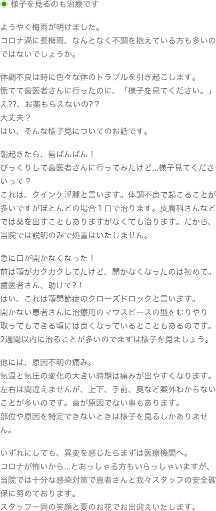◉ 様子を見るのも治療ですようやく梅雨が明けました。コロナ渦に長梅雨、なんとなく不調を抱えている方も多いのではないでしょうか。体調不良は時に色々な体のトラブルを引き起こします。慌てて歯医者さんに行ったのに、「様子を見てください。」え??、お薬もらえないの?？大丈夫？はい、そんな様子見についてのお話です。朝起きたら、唇ぱんぱん！びっくりして歯医者さんに行ってみたけど…様子見てくださいって？これは、クインケ浮腫と言います。体調不良で起こることが多いですがほとんどの場合１日で治ります。皮膚科さんなどでは薬を出すこともありますがなくても治ります。だから、当院では説明のみで処置はいたしません。急に口が開かなくなった！前は顎がカクカクしてたけど、開かなくなったのは初めて。歯医者さん、助けて?！はい、これは顎関節症のクローズドロックと言います。開かない患者さんに治療用のマウスピースの型をむりやり取ってもできる頃には良くなっているとこともあるのです。2週間以内に治ることが多いのでまずは様子を見ましょう。他には、原因不明の痛み。気温と気圧の変化の大きい時期は痛みが出やすくなります。左右は間違えませんが、上下、手前、奥など案外わからないことが多いのです。歯が原因でない事もあります。部位や原因を特定できないときは様子を見るしかありません。いずれにしても、異変を感じたらまずは医療機関へ。コロナが怖いから…とおっしゃる方もいらっしゃいますが、当院では十分な感染対策で患者さんと我々スタッフの安全確保に努めております。スタッフ一同の笑顔と夏のお花でお出迎えいたします。
