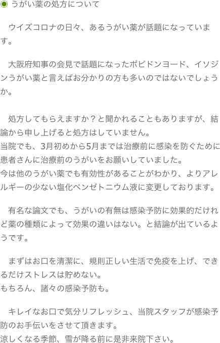 ◉ うがい薬の処方について　ウイズコロナの日々、あるうがい薬が話題になっています。　大阪府知事の会見で話題になったポピドンヨード、イソジンうがい薬と言えばお分かりの方も多いのではないでしょうか。　　処方してもらえますか？と聞かれることもありますが、結論から申し上げると処方はしていません。当院でも、3月初めから5月までは治療前に感染を防ぐために患者さんに治療前のうがいをお願いしていました。今は他のうがい薬でも有効性があることがわかり、よりアレルギーの少ない塩化ベンゼトニウム液に変更しております。　有名な論文でも、うがいの有無は感染予防に効果的だけれど薬の種類によって効果の違いはない。と結論が出ているようです。　まずはお口を清潔に、規則正しい生活で免疫を上げ、できるだけストレスは貯めない。もちろん、諸々の感染予防も。　キレイなお口で気分リフレッシュ、当院スタッフが感染予防のお手伝いをさせて頂きます。涼しくなる季節、雪が降る前に是非来院下さい。

