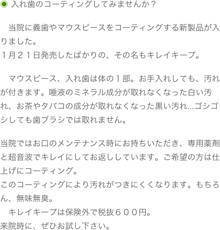 ◉ 入れ歯のコーティングしてみませんか？　当院に義歯やマウスピースをコーティングする新製品が入りました。１月２１日発売したばかりの、その名もキレイキープ。　マウスピース、入れ歯は体の１部。お手入れしても、汚れが付きます。唾液のミネラル成分が取れなくなった白い汚れ、お茶やタバコの成分が取れなくなった黒い汚れ…ゴシゴシしても歯ブラシでは取れません。当院ではお口のメンテナンス時にお持ちいただき、専用薬剤と超音波でキレイにしてお返ししています。ご希望の方は仕上げにコーティング。このコーティングにより汚れがつきにくくなります。もちろん、無味無臭。　キレイキープは保険外で税抜６００円。来院時に、ぜひお試し下さい。
