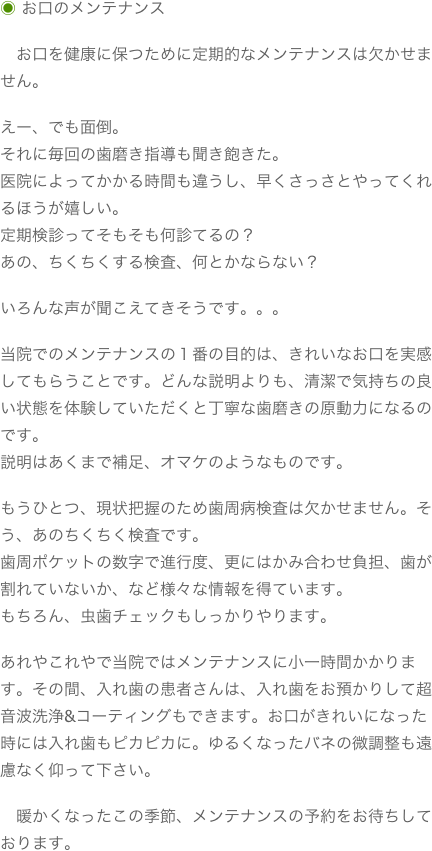 ◉ お口のメンテナンス　お口を健康に保つために定期的なメンテナンスは欠かせません。えー、でも面倒。それに毎回の歯磨き指導も聞き飽きた。医院によってかかる時間も違うし、早くさっさとやってくれるほうが嬉しい。定期検診ってそもそも何診てるの？あの、ちくちくする検査、何とかならない？いろんな声が聞こえてきそうです。。。当院でのメンテナンスの１番の目的は、きれいなお口を実感してもらうことです。どんな説明よりも、清潔で気持ちの良い状態を体験していただくと丁寧な歯磨きの原動力になるのです。説明はあくまで補足、オマケのようなものです。もうひとつ、現状把握のため歯周病検査は欠かせません。そう、あのちくちく検査です。歯周ポケットの数字で進行度、更にはかみ合わせ負担、歯が割れていないか、など様々な情報を得ています。もちろん、虫歯チェックもしっかりやります。あれやこれやで当院ではメンテナンスに小一時間かかります。その間、入れ歯の患者さんは、入れ歯をお預かりして超音波洗浄&コーティングもできます。お口がきれいになった時には入れ歯もピカピカに。ゆるくなったバネの微調整も遠慮なく仰って下さい。　暖かくなったこの季節、メンテナンスの予約をお待ちしております。

