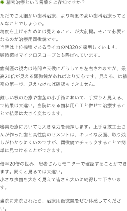 ◉ 精密治療という言葉をご存知ですか？ただでさえ細かい歯科治療、より精度の高い歯科治療ってどんなことでしょうか。精度を上げるためには見えること、が大前提。そこで必要となるのが治療用顕微鏡です。当院は上位機種であるライカのM320を採用しています。顕微鏡はマイクロスコープとも呼ばれています。歯科医の視力は時間や天候にどうしても左右されますが、最高20倍が見える顕微鏡があればより安心です。見える、は精密の第一歩、見えなければ確認もできません。難しい根の治療や歯茎の小手術において、手探りと見える、で結果は大違い。当院にある歯科用ＣＴと併せて治療することで結果は大きく変わります。審美治療においても大きな力を発揮します。上手な技工士さんが作った歯と高性能のセメントは、キレイな反面、取り残しがわかりにくいのですが、顕微鏡でチェックすることで簡単に見つけることができます。倍率20倍の世界、患者さんもモニターで確認することができます。聞くと見るでは大違い。小さな虫歯も大きく見えて皆さん大いに納得して下さいます。当院に来院されたら、治療用顕微鏡をぜひ体感してください。
