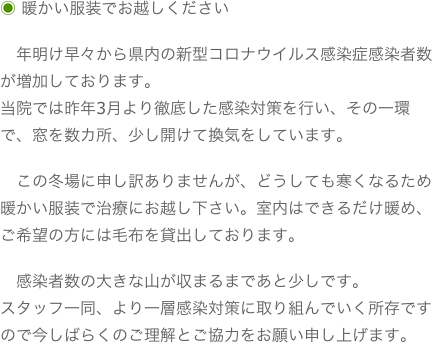 ◉ 暖かい服装でお越しください　年明け早々から県内の新型コロナウイルス感染症感染者数が増加しております。当院では昨年3月より徹底した感染対策を行い、その一環で、窓を数カ所、少し開けて換気をしています。　この冬場に申し訳ありませんが、どうしても寒くなるため暖かい服装で治療にお越し下さい。室内はできるだけ暖め、ご希望の方には毛布を貸出しております。　感染者数の大きな山が収まるまであと少しです。スタッフ一同、より一層感染対策に取り組んでいく所存ですので今しばらくのご理解とご協力をお願い申し上げます。