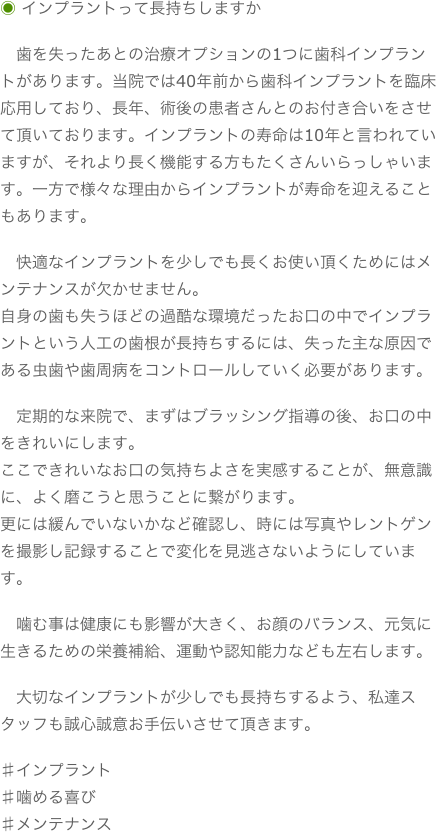 ◉ インプラントって長持ちしますか　歯を失ったあとの治療オプションの1つに歯科インプラントがあります。当院では40年前から歯科インプラントを臨床応用しており、長年、術後の患者さんとのお付き合いをさせて頂いております。インプラントの寿命は10年と言われていますが、それより長く機能する方もたくさんいらっしゃいます。一方で様々な理由からインプラントが寿命を迎えることもあります。　快適なインプラントを少しでも長くお使い頂くためにはメンテナンスが欠かせません。自身の歯も失うほどの過酷な環境だったお口の中でインプラントという人工の歯根が長持ちするには、失った主な原因である虫歯や歯周病をコントロールしていく必要があります。　定期的な来院で、まずはブラッシング指導の後、お口の中をきれいにします。ここできれいなお口の気持ちよさを実感することが、無意識に、よく磨こうと思うことに繋がります。更には緩んでいないかなど確認し、時には写真やレントゲンを撮影し記録することで変化を見逃さないようにしています。　噛む事は健康にも影響が大きく、お顔のバランス、元気に生きるための栄養補給、運動や認知能力なども左右します。　大切なインプラントが少しでも長持ちするよう、私達スタッフも誠心誠意お手伝いさせて頂きます。♯インプラント♯噛める喜び♯メンテナンス
