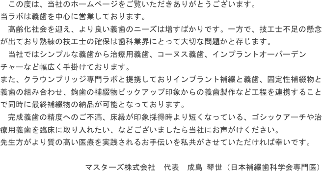 　この度は、当社のホームページをご覧いただきありがとうございます。当ラボは義歯を中心に営業しております。　高齢化社会を迎え、より良い義歯のニーズは増すばかりです。一方で、技工士不足の懸念が出ており熟練の技工士の確保は歯科業界にとって大切な問題かと存じます。　当社ではシンプルな義歯から治療用義歯、コーヌス義歯、インプラントオーバーデンチャーなど幅広く手掛けております。また、クラウンブリッジ専門ラボと提携しておりインプラント補綴と義歯、固定性補綴物と義歯の組み合わせ、鉤歯の補綴物ピックアップ印象からの義歯製作など工程を連携することで同時に最終補綴物の納品が可能となっております。　完成義歯の精度へのご不満、床縁が印象採得時より短くなっている、ゴシックアーチや治療用義歯を臨床に取り入れたい、などございましたら当社にお声がけください。先生方がより質の高い医療を実践されるお手伝いを私共がさせていただければ幸いです。マスターズ株式会社　代表　成島 琴世（日本補綴歯科学会専門医）