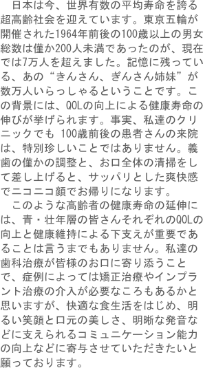 　日本は今、世界有数の平均寿命を誇る超高齢社会を迎えています。東京五輪が開催された1964年前後の100歳以上の男女総数は僅か200人未満であったのが、現在では7万人を超えました。記憶に残っている、あの“きんさん、ぎんさん姉妹”が数万人いらっしゃるということです。この背景には、QOLの向上による健康寿命の伸びが挙げられます。事実、私達のクリニックでも 100歳前後の患者さんの来院は、特別珍しいことではありません。義歯の僅かの調整と、お口全体の清掃をして差し上げると、サッパリとした爽快感でニコニコ顔でお帰りになります。
　このような高齢者の健康寿命の延伸には、青・壮年層の皆さんそれぞれのQOLの向上と健康維持による下支えが重要であることは言うまでもありません。私達の歯科治療が皆様のお口に寄り添うことで、症例によっては矯正治療やインプラント治療の介入が必要なころもあるかと思いますが、快適な食生活をはじめ、明るい笑顔と口元の美しさ、明晰な発音などに支えられるコミュニケーション能力の向上などに寄与させていただきたいと願っております。