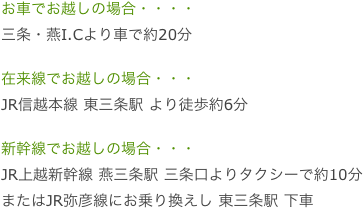 お車でお越しの場合・・・・
三条・燕I.Cより車で約20分

在来線でお越しの場合・・・
JR信越本線 東三条駅 より徒歩約6分

新幹線でお越しの場合・・・
JR上越新幹線 燕三条駅 三条口よりタクシーで約10分
またはJR弥彦線にお乗り換えし 東三条駅 下車