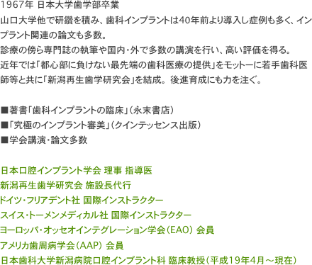 1967年 日本大学歯学部卒業
山口大学他で研鑽を積み、歯科インプラントは4０年前より導入し症例も多く、インプラント関連の論文も多数。 
診療の傍ら専門誌の執筆や国内・外で多数の講演を行い、高い評価を得る。
近年では「都心部に負けない最先端の歯科医療の提供」をモットーに若手歯科医師等と共に「新潟再生歯学研究会」を結成。 後進育成にも力を注ぐ。

■著書「歯科インプラントの臨床」（永末書店） 
■「究極のインプラント審美」（クインテッセンス出版）
■学会講演・論文多数

日本口腔インプラント学会 理事 指導医 新潟再生歯学研究会 施設長代行 ドイツ・フリアデント社 国際インストラクター スイス・トーメンメディカル社 国際インストラクター ヨーロッパ・オッセオインテグレーション学会（EAO） 会員 アメリカ歯周病学会（AAP） 会員 日本歯科大学新潟病院口腔インプラント科 臨床教授（平成19年4月～現在）