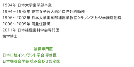 1994年　日本大学歯学部卒業 1994～1995年　東京女子医大歯科口腔外科勤務 1996～2002年　日本大学歯学部補綴学教室クラウンブリッジ学講座勤務 2006～2009年　同兼任講師 2011年　日本補綴歯科学会専門医 歯学博士

日本補綴歯科学会 補綴専門医
日本口腔インプラント学会 専修医
日本顎咬合学会 咬み合わせ認定医