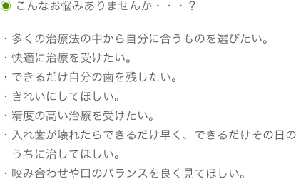 ◉ こんなお悩みありませんか・・・？

・多くの治療法の中から自分に合うものを選びたい。
・快適に治療を受けたい。
・できるだけ自分の歯を残したい。
・きれいにしてほしい。
・精度の高い治療を受けたい。
・入れ歯が壊れたらできるだけ早く、できるだけその日の
　うちに治してほしい。
・咬み合わせや口のバランスを良く見てほしい。