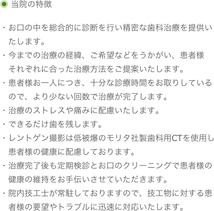 ◉ 当院の特徴

・お口の中を総合的に診断を行い精密な歯科治療を提供い
　たします。
・今までの治療の経緯、ご希望などをうかがい、患者様
　それぞれに合った治療方法をご提案いたします。
・患者様お一人につき、十分な診療時間をお取りしている
　ので、より少ない回数で治療が完了します。
・治療のストレスや痛みに配慮いたします。
・できるだけ歯を残します。
・レントゲン撮影は低被爆のモリタ社製歯科用CTを使用し
　患者様の健康に配慮しております。
・治療完了後も定期検診とお口のクリーニングで患者様の
　健康の維持をお手伝いさせていただきます。
・院内技工士が常駐しておりますので、技工物に対する患
　者様の要望やトラブルに迅速に対応いたします。