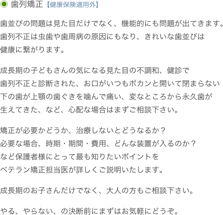 ◉ 歯列矯正【健康保険適用外】

歯並びの問題は見た目だけでなく、機能的にも問題が出てきます。
歯列不正は虫歯や歯周病の原因にもなり、きれいな歯並びは
健康に繋がります。成長期の子どもさんの気になる見た目の不調和、健診で
歯列不正と診断された、お口がいつもポカンと開いて閉まらない
下の歯が上顎の歯ぐきを噛んで痛い、変なところから永久歯が
生えてきた、など、心配な場合はまずご相談下さい。矯正が必要かどうか、治療しないとどうなるか？必要な場合、時期・期間・費用、どんな装置が入るのか？
など保護者様にとって最も知りたいポイントを
ベテラン矯正担当医が詳しくご説明いたします。成長期のお子さんだけでなく、大人の方もご相談下さい。やる、やらない、の決断前にまずはお気軽にどうぞ。