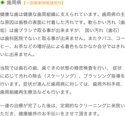 ◉ 歯周病【一部健康保険適用外】

健康な歯は健康な歯周組織に支えられています。歯周病の主な原因は歯根の表面に付着した汚れです。軟らかい汚れ（歯垢）は歯ブラシで取る事が出来ますが、 固い汚れ（歯石）は歯科医院でないと取る事が出来ません。またタバコ、コーヒー、お茶などの嗜好品による着色もなかなか自分ではきれいに出来ません。

当院では歯石の歯、歯ぐきの状態の精密検査を行い、 症状に応じて汚れの除去（スケーリング）、ブラッシング指導を行います。症状が進んだ歯周病に対しては、歯周外科手術、歯周組織再生療法なども行います。

一連の治療が完了した後は、定期的なクリーニングに来院いただき、健康維持のお手伝いをさせて頂きます。