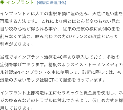 ◉ インプラント【健康保険適用外】

インプラントとは人工の歯根を顎に埋め込み、天然に近い歯を再現する方法です。 これにより歯とほとんど変わらない見た目や咬み心地が得られる事や、 従来の治療の様に両側の歯を削らなくて済む、咬み合わせの力のバランスの改善といった 利点があります。
 当院ではインプラント治療を40年より導入しており、多数の症例を挙げております。精度のよりスイス・トーメンメディカル社製SPIインプラントを主に使用して、診断に際しては、被爆量の少ないモリタ社製CTにて撮影を行っています。

インプラント上部構造は主にセラミックと貴金属を使用し、ネジのゆるみなどのトラブルに対応できるよう、仮止め方式を採用しております。