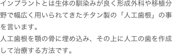 インプラントとは生体の馴染みが良く形成外科や移植分野で幅広く用いられてきたチタン製の「人工歯根」の事を言います。
人工歯根を顎の骨に埋め込み、その上に人工の歯を作成して治療する方法です。
