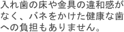 入れ歯の床や金具の違和感がなく、バネをかけた健康な歯への負担もありません。
