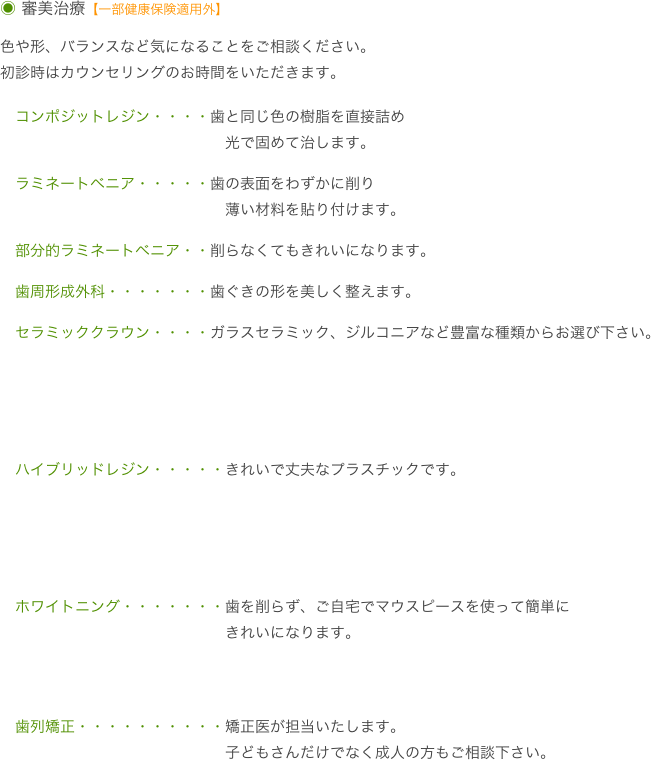 ◉ 審美治療【一部健康保険適用外】

色や形、バランスなど気になることをご相談ください。
初診時はカウンセリングのお時間をいただきます。

　コンポジットレジン・・・・歯と同じ色の樹脂を直接詰め
　　　　　　　　　　　　　　　光で固めて治します。
　ラミネートベニア・・・・・歯の表面をわずかに削り
　　　　　　　　　　　　　　　薄い材料を貼り付けます。
　部分的ラミネートベニア・・削らなくてもきれいになります。
　歯周形成外科・・・・・・・歯ぐきの形を美しく整えます。
　セラミッククラウン・・・・ガラスセラミック、ジルコニアなど豊富な種類からお選び下さい。


　ハイブリッドレジン・・・・・きれいで丈夫なプラスチックです。


　ホワイトニング・・・・・・・歯を削らず、ご自宅でマウスピースを使って簡単に
　　　　　　　　　　　　　　　きれいになります。

　歯列矯正・・・・・・・・・・矯正医が担当いたします。
　　　　　　　　　　　　　　　子どもさんだけでなく成人の方もご相談下さい。