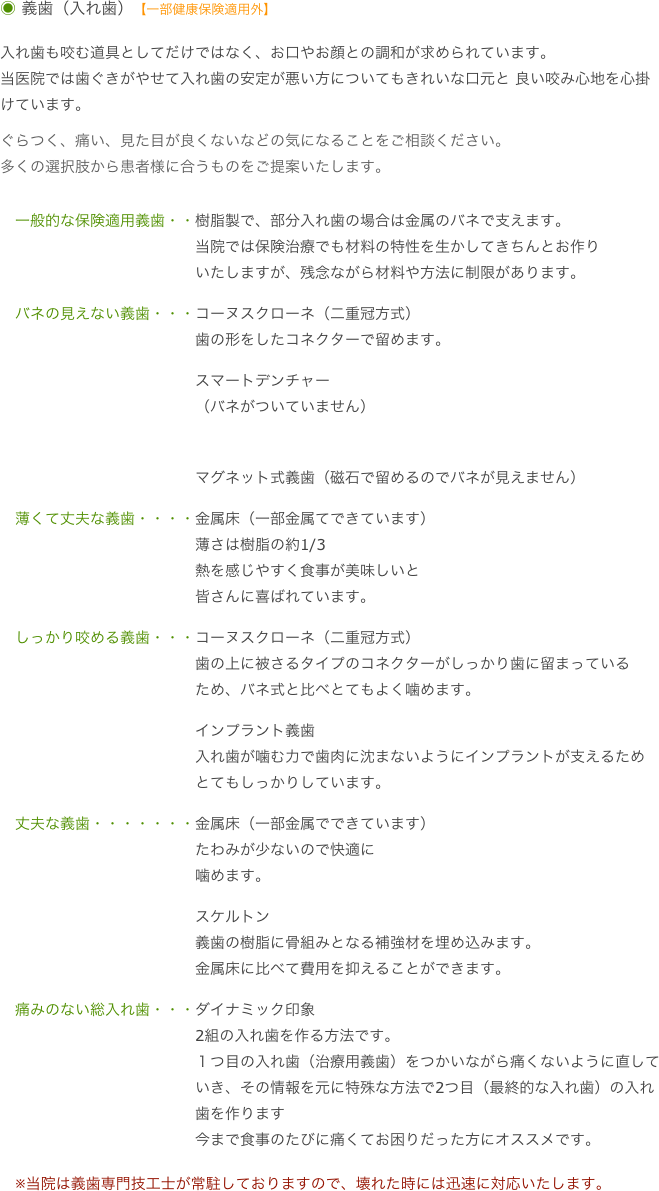 ◉ 義歯（入れ歯）【一部健康保険適用外】

入れ歯も咬む道具としてだけではなく、お口やお顔との調和が求められています。
当医院では歯ぐきがやせて入れ歯の安定が悪い方についてもきれいな口元と 良い咬み心地を心掛けています。
ぐらつく、痛い、見た目が良くないなどの気になることをご相談ください。
多くの選択肢から患者様に合うものをご提案いたします。

　一般的な保険適用義歯・・樹脂製で、部分入れ歯の場合は金属のバネで支えます。　　　　　　　　　　　　　当院では保険治療でも材料の特性を生かしてきちんとお作り
　　　　　　　　　　　　　いたしますが、残念ながら材料や方法に制限があります。
　バネの見えない義歯・・・コーヌスクローネ（二重冠方式）
　　　　　　　　　　　　　歯の形をしたコネクターで留めます。　　　　　　　　　　　　　スマートデンチャー
　　　　　　　　　　　　　（バネがついていません）　　　　　　　　　　　　　マグネット式義歯（磁石で留めるのでバネが見えません）
　薄くて丈夫な義歯・・・・金属床（一部金属てできています）
　　　　　　　　　　　　　薄さは樹脂の約1/3
　　　　　　　　　　　　　熱を感じやすく食事が美味しいと
　　　　　　　　　　　　　皆さんに喜ばれています。
　しっかり咬める義歯・・・コーヌスクローネ（二重冠方式）　　　　　　　　　　　　　歯の上に被さるタイプのコネクターがしっかり歯に留まっている
　　　　　　　　　　　　　ため、バネ式と比べとてもよく噛めます。
　　　　　　　　　　　　　インプラント義歯
　　　　　　　　　　　　　入れ歯が噛む力で歯肉に沈まないようにインプラントが支えるため
　　　　　　　　　　　　　とてもしっかりしています。
　丈夫な義歯・・・・・・・金属床（一部金属でできています）
　　　　　　　　　　　　　たわみが少ないので快適に
　　　　　　　　　　　　　噛めます。　　　　　　　　　　　　　スケルトン　　　　　　　　　　　　　義歯の樹脂に骨組みとなる補強材を埋め込みます。
　　　　　　　　　　　　　金属床に比べて費用を抑えることができます。
　痛みのない総入れ歯・・・ダイナミック印象　　　　　　　　　　　　　2組の入れ歯を作る方法です。　　　　　　　　　　　　　１つ目の入れ歯（治療用義歯）をつかいながら痛くないように直して
　　　　　　　　　　　　　いき、その情報を元に特殊な方法で2つ目（最終的な入れ歯）の入れ
　　　　　　　　　　　　　歯を作ります　　　　　　　　　　　　　今まで食事のたびに痛くてお困りだった方にオススメです。

　※当院は義歯専門技工士が常駐しておりますので、壊れた時には迅速に対応いたします。